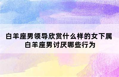 白羊座男领导欣赏什么样的女下属 白羊座男讨厌哪些行为